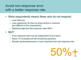 Avoid non-response error
with a better response rate
• More respondents means fewer who do not respond:
– Less follow-up
– Less opportunity for them to share factors in common
(but different to the respondents)
– Statistical agencies like response rates 50%+
• BUT:
– A low response rate may be independent of any factor
– About 1% of people just like answering questions
– Sample representativeness is more important than raw response rate
50%+49
 