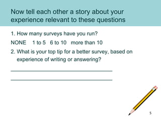 Now tell each other a story about your
experience relevant to these questions
1. How many surveys have you run?
NONE 1 to 5 6 to 10 more than 10
2. What is your top tip for a better survey, based on
experience of writing or answering?
__________________________________
__________________________________
5
 