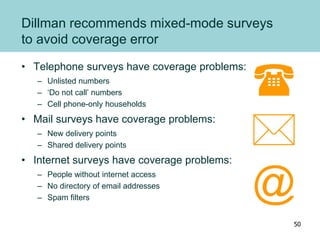 Dillman recommends mixed-mode surveys
to avoid coverage error
• Telephone surveys have coverage problems:
– Unlisted numbers
– ‘Do not call’ numbers
– Cell phone-only households
• Mail surveys have coverage problems:
– New delivery points
– Shared delivery points
• Internet surveys have coverage problems:
– People without internet access
– No directory of email addresses
– Spam filters


@
50
 