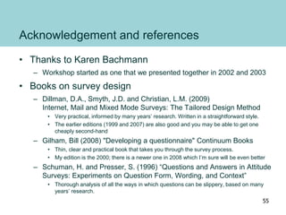 Acknowledgement and references
• Thanks to Karen Bachmann
– Workshop started as one that we presented together in 2002 and 2003
• Books on survey design
– Dillman, D.A., Smyth, J.D. and Christian, L.M. (2009)
Internet, Mail and Mixed Mode Surveys: The Tailored Design Method
• Very practical, informed by many years’ research. Written in a straightforward style.
• The earlier editions (1999 and 2007) are also good and you may be able to get one
cheaply second-hand
– Gilham, Bill (2008) "Developing a questionnaire" Continuum Books
• Thin, clear and practical book that takes you through the survey process.
• My edition is the 2000; there is a newer one in 2008 which I’m sure will be even better
– Schuman, H. and Presser, S. (1996) “Questions and Answers in Attitude
Surveys: Experiments on Question Form, Wording, and Context”
• Thorough analysis of all the ways in which questions can be slippery, based on many
years’ research.
55
 