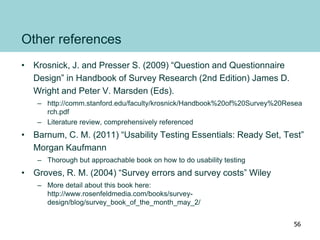 Other references
• Krosnick, J. and Presser S. (2009) “Question and Questionnaire
Design” in Handbook of Survey Research (2nd Edition) James D.
Wright and Peter V. Marsden (Eds).
– http://comm.stanford.edu/faculty/krosnick/Handbook%20of%20Survey%20Resea
rch.pdf
– Literature review, comprehensively referenced
• Barnum, C. M. (2011) “Usability Testing Essentials: Ready Set, Test”
Morgan Kaufmann
– Thorough but approachable book on how to do usability testing
• Groves, R. M. (2004) “Survey errors and survey costs” Wiley
– More detail about this book here:
http://www.rosenfeldmedia.com/books/survey-
design/blog/survey_book_of_the_month_may_2/
56
 