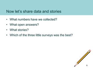 Now let’s share data and stories
• What numbers have we collected?
• What open answers?
• What stories?
• Which of the three little surveys was the best?
6
 