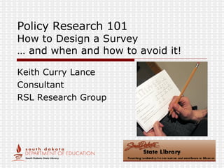 Policy Research 101 How to Design a Survey … and when and how to avoid it! Keith Curry Lance Consultant RSL Research Group 