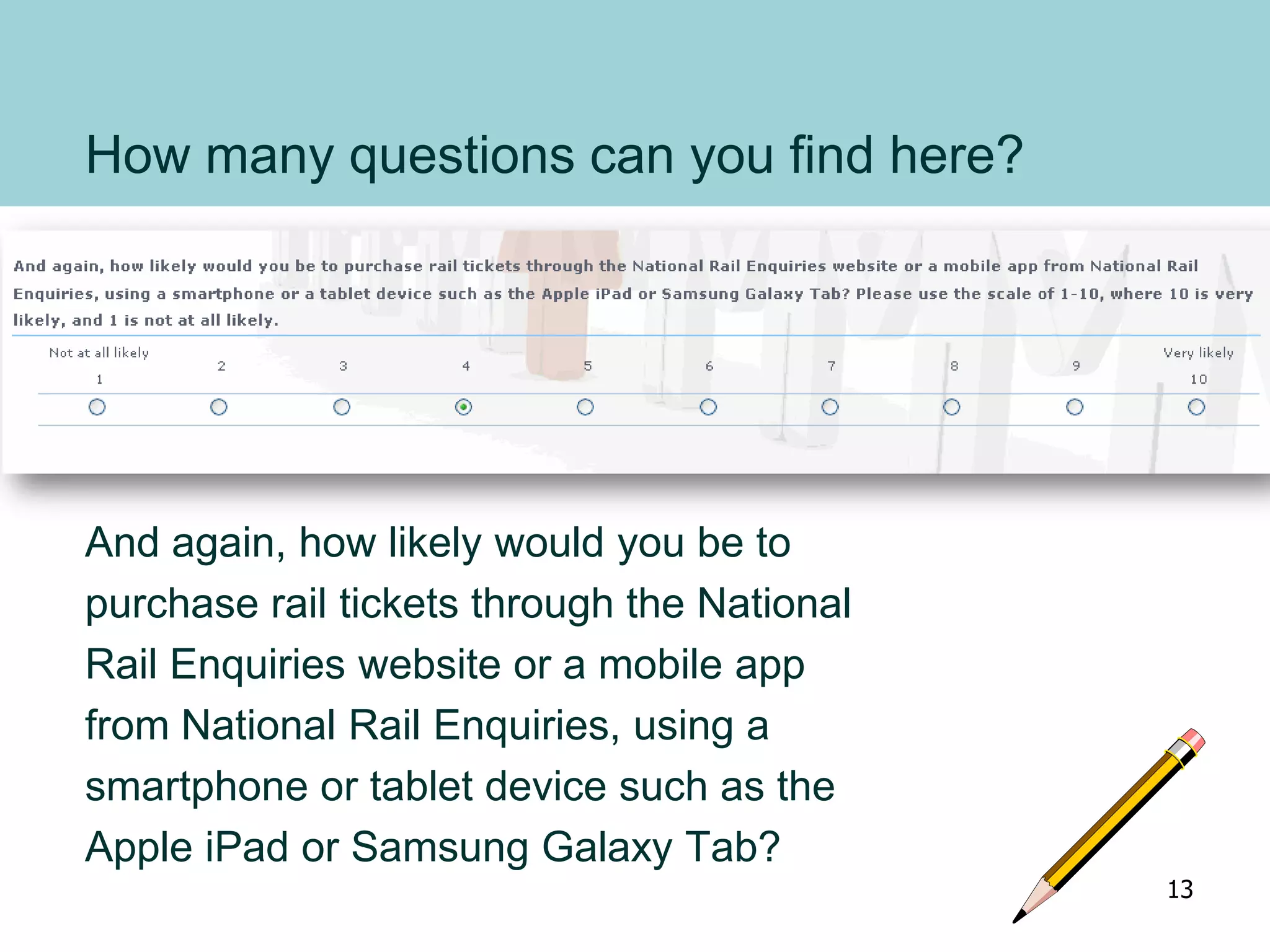 How many questions can you find here?
And again, how likely would you be to
purchase rail tickets through the National
Rail Enquiries website or a mobile app
from National Rail Enquiries, using a
smartphone or tablet device such as the
Apple iPad or Samsung Galaxy Tab?
13
 