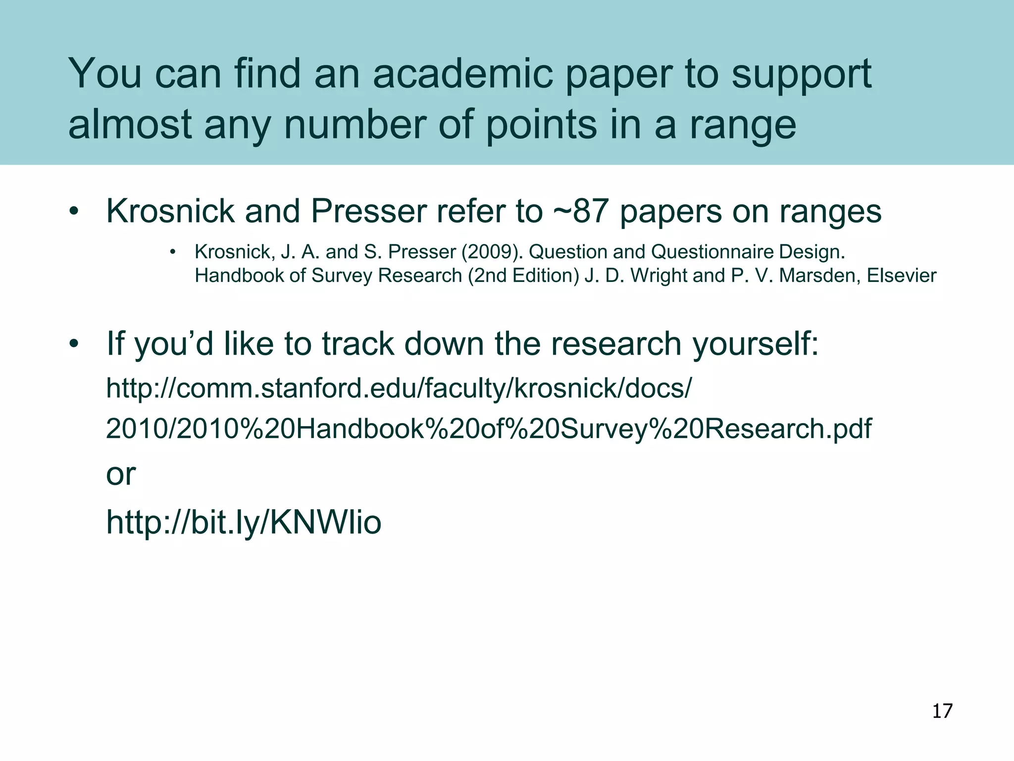 You can find an academic paper to support
almost any number of points in a range
• Krosnick and Presser refer to ~87 papers on ranges
• Krosnick, J. A. and S. Presser (2009). Question and Questionnaire Design.
Handbook of Survey Research (2nd Edition) J. D. Wright and P. V. Marsden, Elsevier
• If you’d like to track down the research yourself:
http://comm.stanford.edu/faculty/krosnick/docs/
2010/2010%20Handbook%20of%20Survey%20Research.pdf
or
http://bit.ly/KNWlio
17
 