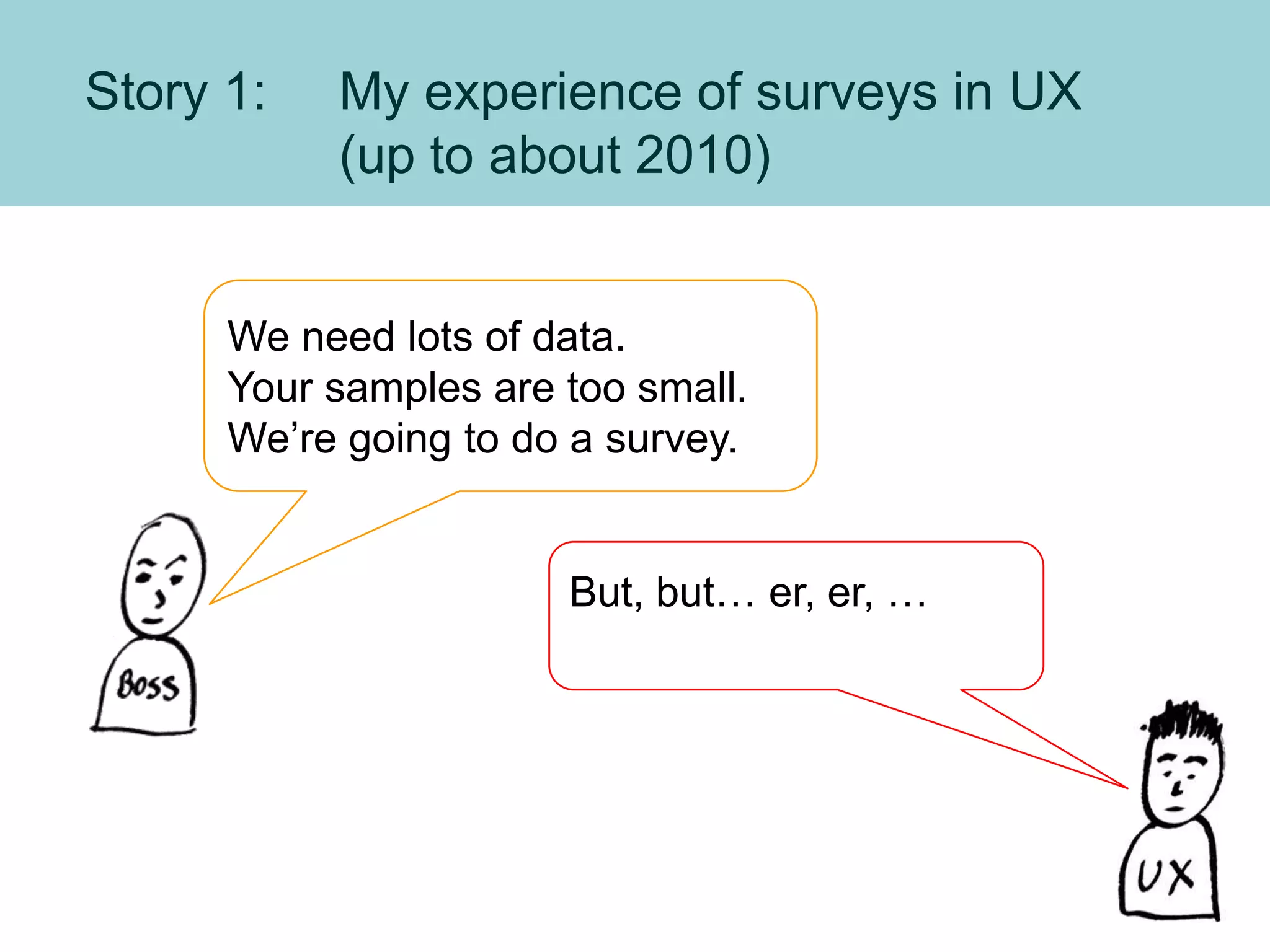 Story 1: My experience of surveys in UX
(up to about 2010)
We need lots of data.
Your samples are too small.
We’re going to do a survey.
But, but… er, er, …
 