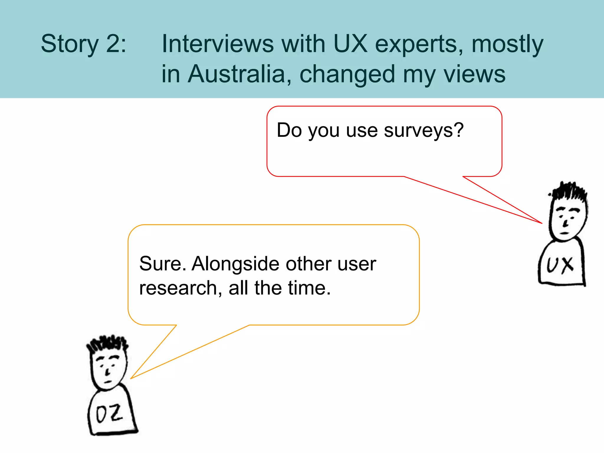 Story 2: Interviews with UX experts, mostly
in Australia, changed my views
Do you use surveys?
Sure. Alongside other user
research, all the time.
 