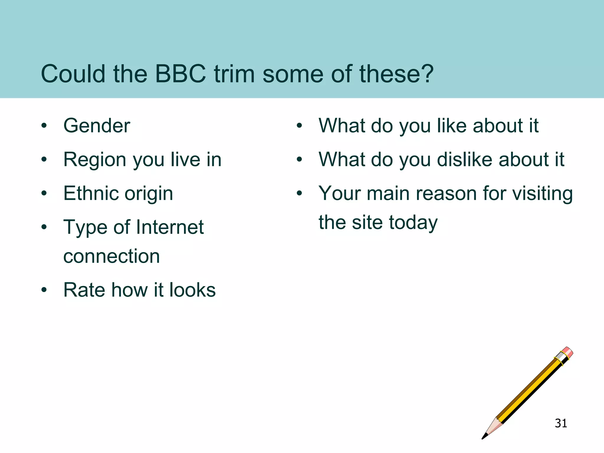 Could the BBC trim some of these?
• Gender
• Region you live in
• Ethnic origin
• Type of Internet
connection
• Rate how it looks
• What do you like about it
• What do you dislike about it
• Your main reason for visiting
the site today
31
 