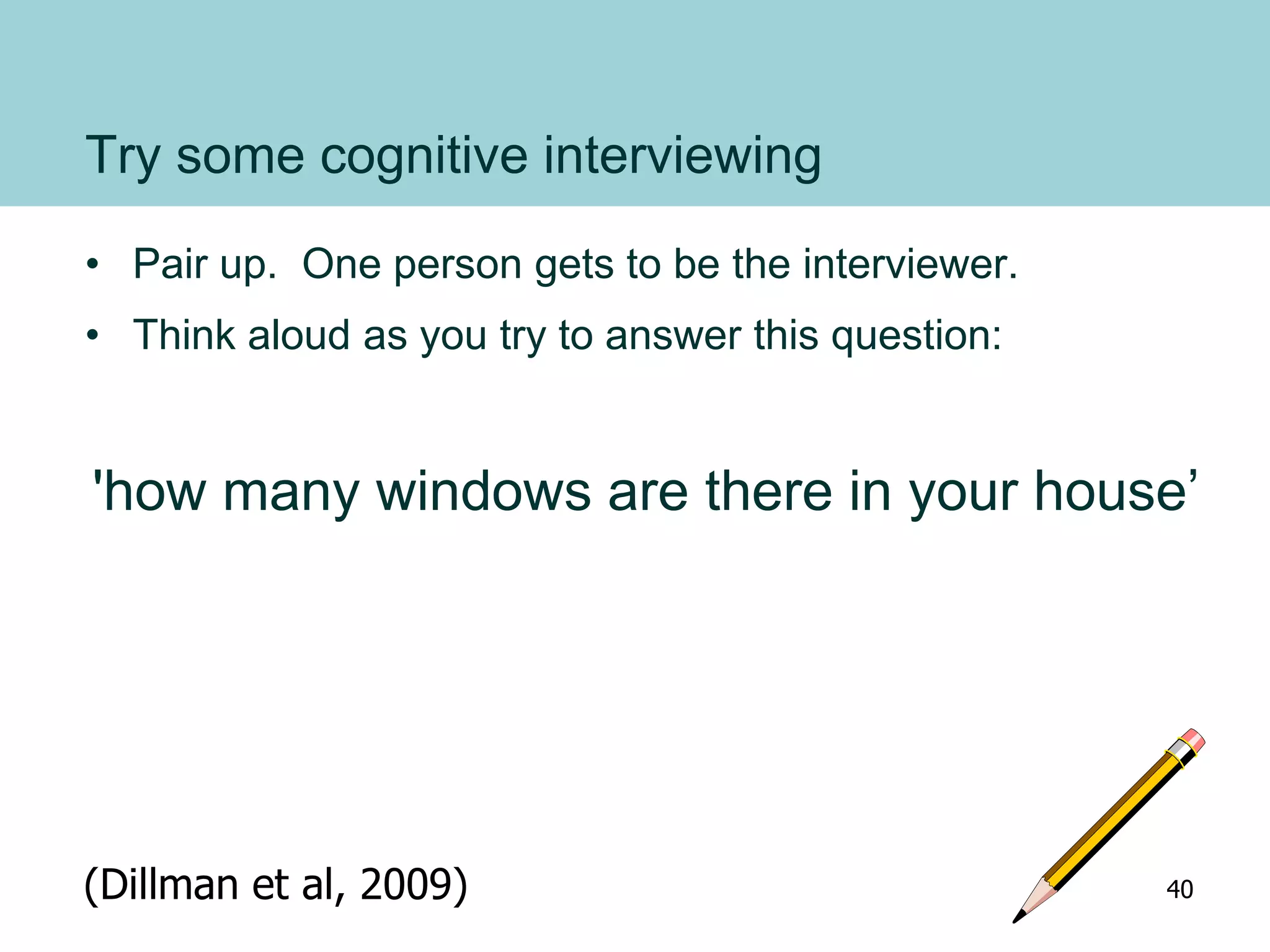 Try some cognitive interviewing
• Pair up. One person gets to be the interviewer.
• Think aloud as you try to answer this question:
'how many windows are there in your house’
(Dillman et al, 2009) 40
 