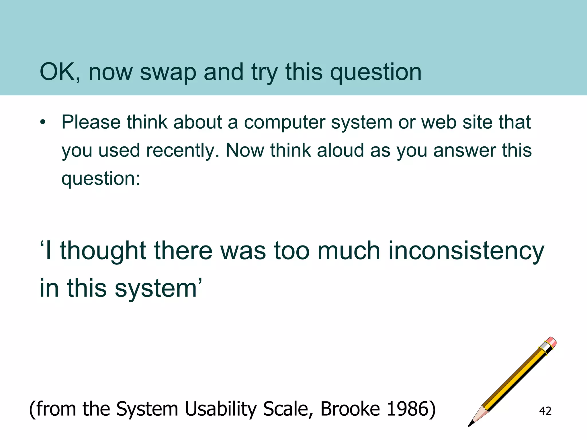 OK, now swap and try this question
• Please think about a computer system or web site that
you used recently. Now think aloud as you answer this
question:
‘I thought there was too much inconsistency
in this system’
(from the System Usability Scale, Brooke 1986) 42
 