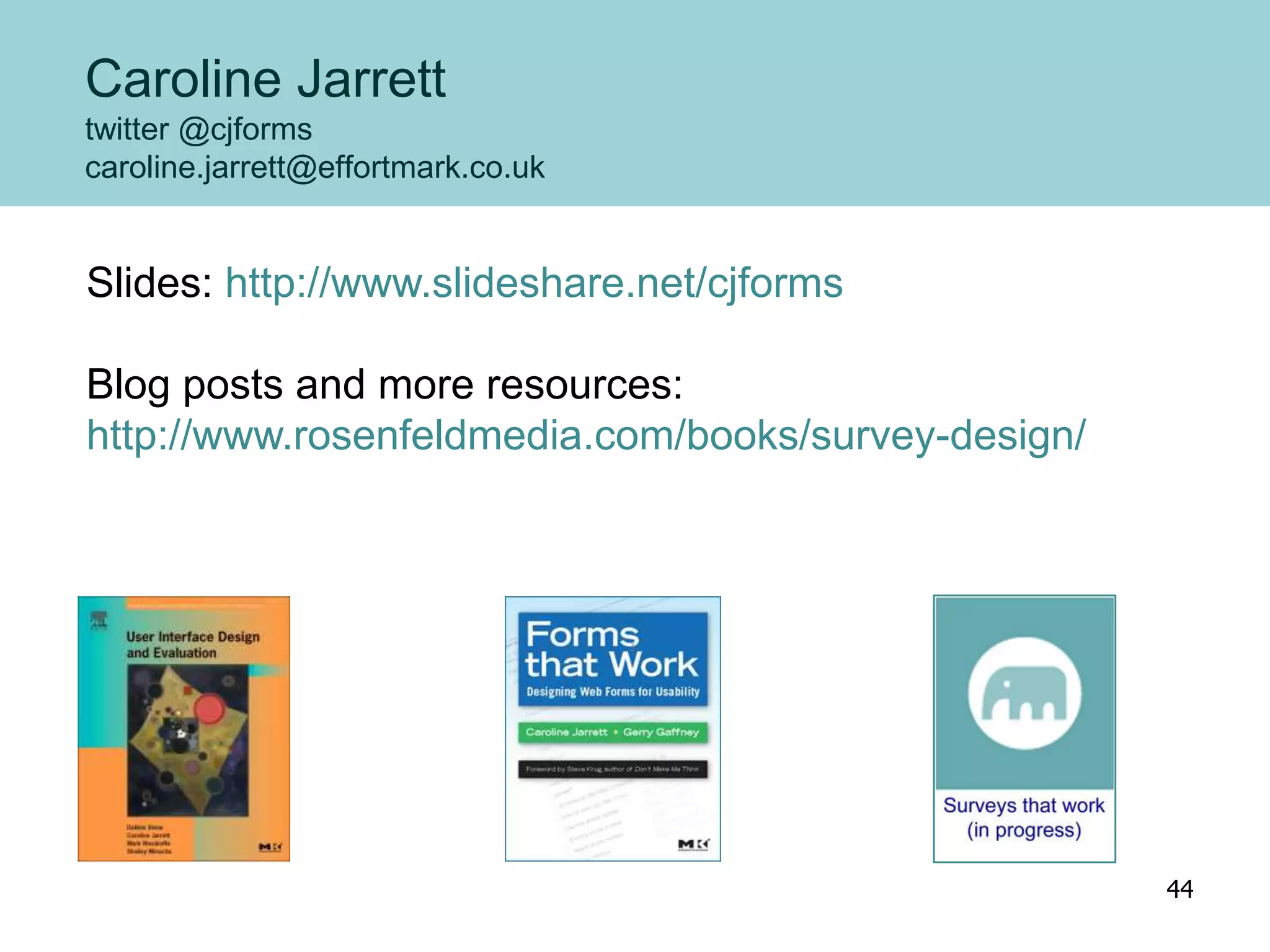 Caroline Jarrett
twitter @cjforms
caroline.jarrett@effortmark.co.uk
Slides: http://www.slideshare.net/cjforms
Blog posts and more resources:
http://www.rosenfeldmedia.com/books/survey-design/
44
 