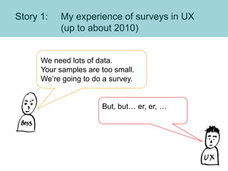 Story 1: My experience of surveys in UX
(up to about 2010)
We need lots of data.
Your samples are too small.
We’re going t...