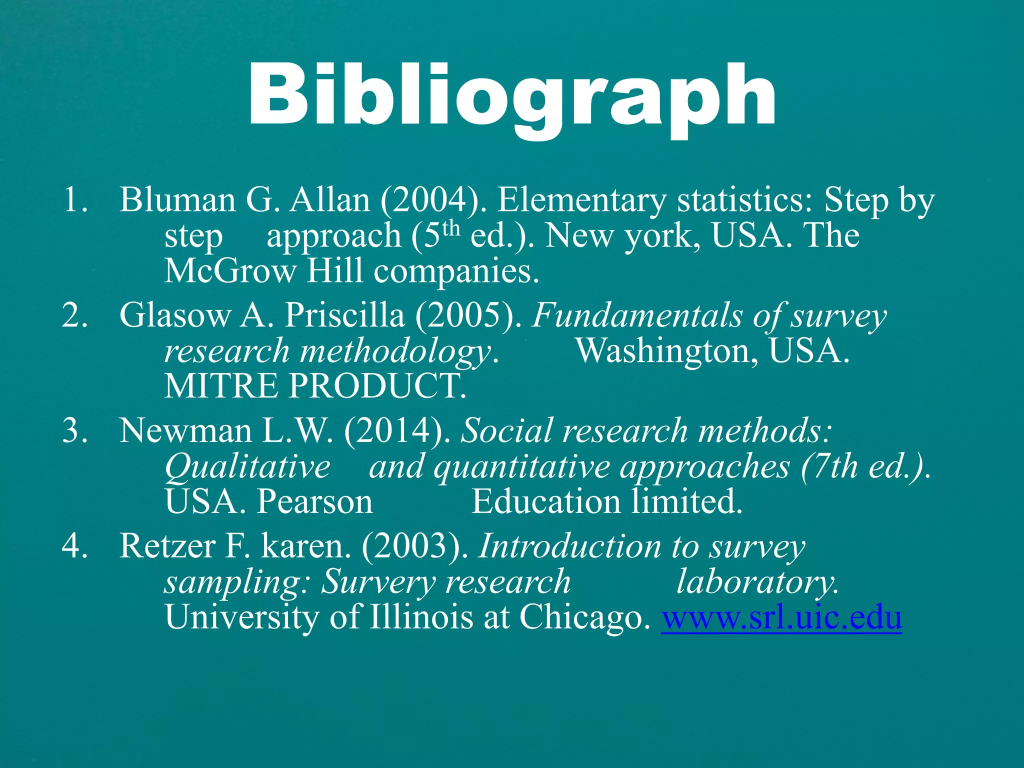Bibliograph
1. Bluman G. Allan (2004). Elementary statistics: Step by
step approach (5th ed.). New york, USA. The
McGrow Hill companies.
2. Glasow A. Priscilla (2005). Fundamentals of survey
research methodology. Washington, USA.
MITRE PRODUCT.
3. Newman L.W. (2014). Social research methods:
Qualitative and quantitative approaches (7th ed.).
USA. Pearson Education limited.
4. Retzer F. karen. (2003). Introduction to survey
sampling: Survery research laboratory.
University of Illinois at Chicago. www.srl.uic.edu
 