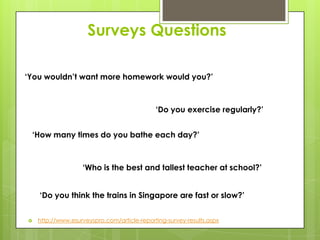 Surveys Questions
‘You wouldn’t want more homework would you?’
‘Do you exercise regularly?’
‘How many times do you bathe each day?’
‘Who is the best and tallest teacher at school?’
‘Do you think the trains in Singapore are fast or slow?’
http://www.esurveyspro.com/article-reporting-survey-results.aspx