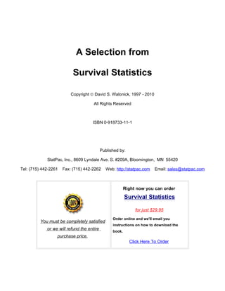 A Selection from

                           Survival Statistics

                          Copyright © David S. Walonick, 1997 - 2010

                                      All Rights Reserved



                                     ISBN 0-918733-11-1




                                            Published by:

             StatPac, Inc., 8609 Lyndale Ave. S. #209A, Bloomington, MN 55420

Tel: (715) 442-2261   Fax: (715) 442-2262     Web: http://statpac.com    Email: sales@statpac.com



                                                          Right now you can order

                                                          Survival Statistics

                                                               for just $29.95
                                                  Order online and we'll email you
          You must be completely satisfied
                                                  instructions on how to download the
             or we will refund the entire
                                                  book.
                  purchase price.
                                                            Click Here To Order
 