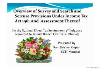 Overview of Survey and Search and
Seizure Provisions Under Income Tax
Act 1961 And Assessment Thereof
[in the National Direct Tax Seminar on 13TH July 2013
organized by Bhopal Branch Of CIRC at Bhopal]organized by Bhopal Branch Of CIRC at Bhopal]
Presented By
Ram Krishna Gupta
CCIT Mumbai
www.simpletaxindia.net
 