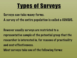 Types of Surveys
Surveys can take many forms.
A survey of the entire population is called a CENSUS.
However usually surveys are restricted to a
representative sample of the potential group that the
researcher is interested in, for reasons of practicality
and cost-effectiveness.
Most surveys take one of the following forms:
 