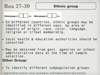 Box 27-30
IDENTIFICATION AND GENERAL INFORMATION SECTIONS
Ethnic group
• In different countries, ethnic groups may be
identified in different ways, by area or
country of origin, race, color, language,
religion or tribal membership.
• local health & education authorities should be
consulted.
• May be obtained from govt. agencies or school
administrative data at the time of sample
selection.
Other Group:
• To identify different subpopulation groups.
 