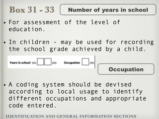 Box 31 - 33
IDENTIFICATION AND GENERAL INFORMATION SECTIONS
Number of years in school
• For assessment of the level of
education.
• In children - may be used for recording
the school grade achieved by a child.
Occupation
• A coding system should be devised
according to local usage to identify
different occupations and appropriate
code entered.
 