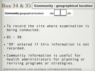 Box 34 & 35
IDENTIFICATION AND GENERAL INFORMATION SECTIONS
Community - geographical location
• To record the site where examination is
being conducted.
• 01 - 98
• ’99’ entered if this information is not
recorded.
• Community information is useful for
health administrators for planning or
revising programs or strategies.
 