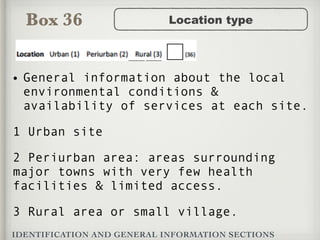 Box 36
IDENTIFICATION AND GENERAL INFORMATION SECTIONS
Location type
• General information about the local
environmental conditions &
availability of services at each site.
1 Urban site
2 Periurban area: areas surrounding
major towns with very few health
facilities & limited access.
3 Rural area or small village.
 
