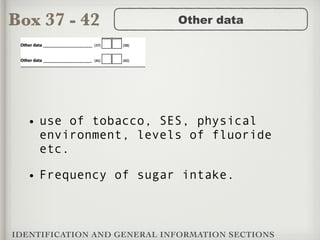 Box 37 - 42
IDENTIFICATION AND GENERAL INFORMATION SECTIONS
Other data
• use of tobacco, SES, physical
environment, levels of fluoride
etc.
• Frequency of sugar intake.
 