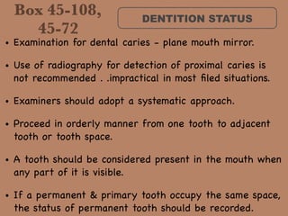 Box 45-108,
45-72
DENTITION STATUS
• Examination for dental caries - plane mouth mirror. 

• Use of radiography for detection of proximal caries is
not recommended . .impractical in most ﬁled situations. 

• Examiners should adopt a systematic approach. 

• Proceed in orderly manner from one tooth to adjacent
tooth or tooth space. 

• A tooth should be considered present in the mouth when
any part of it is visible. 

• If a permanent & primary tooth occupy the same space,
the status of permanent tooth should be recorded.
 