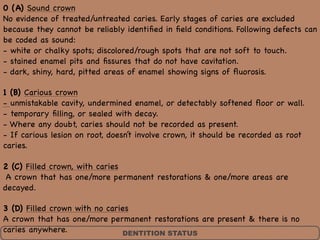 DENTITION STATUS
0 (A) Sound crown 
No evidence of treated/untreated caries. Early stages of caries are excluded
because they cannot be reliably identiﬁed in ﬁeld conditions. Following defects can
be coded as sound: 
- white or chalky spots; discolored/rough spots that are not soft to touch.  
- stained enamel pits and ﬁssures that do not have cavitation.  
- dark, shiny, hard, pitted areas of enamel showing signs of ﬂuorosis. 

1 (B) Carious crown 
- unmistakable cavity, undermined enamel, or detectably softened ﬂoor or wall. 
- temporary ﬁlling, or sealed with decay.  
- Where any doubt, caries should not be recorded as present.  
- If carious lesion on root, doesn’t involve crown, it should be recorded as root
caries. 

2 (C) Filled crown, with caries 
A crown that has one/more permanent restorations & one/more areas are
decayed. 

3 (D) Filled crown with no caries 
A crown that has one/more permanent restorations are present & there is no
caries anywhere.
 