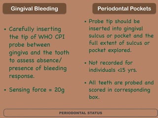 PERIODONTAL STATUS
Gingival Bleeding
• Carefully inserting
the tip of WHO CPI
probe between
gingiva and the tooth
to assess absence/
presence of bleeding
response. 

• Sensing force = 20g
Periodontal Pockets
• Probe tip should be
inserted into gingival
sulcus or pocket and the
full extent of sulcus or
pocket explored. 

• Not recorded for
individuals <15 yrs. 

• All teeth are probed and
scored in corresponding
box.
 