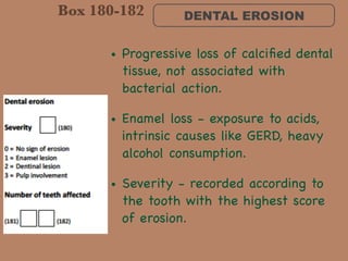 DENTAL EROSION
• Progressive loss of calciﬁed dental
tissue, not associated with
bacterial action. 

• Enamel loss - exposure to acids,
intrinsic causes like GERD, heavy
alcohol consumption. 

• Severity - recorded according to
the tooth with the highest score
of erosion.
Box 180-182
 