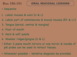 ORAL MUCOSAL LESIONS
• Sequence: 

1. Labial mucosa & sulci (U & L)

2. Labial part of commissures & buccal mucosa (Rt. & Lt.)

3. Tongue (dorsal, ventral & margins)

4. Floor of mouth

5. Hard & soft palate

6. Alveolar ridges/gingiva (U & L)

• Either 2 plane mouth mirrors or one mirror & handle of
pdl probe can be used to retract tissues. 

• Whenever possible - tentative diagnosis be provided.
Box 186-191
 