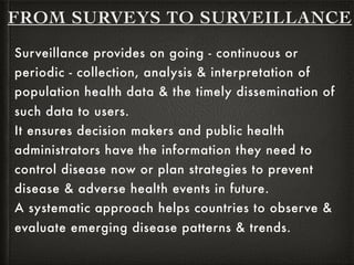 FROM SURVEYS TO SURVEILLANCE
Surveillance provides on going - continuous or
periodic - collection, analysis & interpretation of
population health data & the timely dissemination of
such data to users.
It ensures decision makers and public health
administrators have the information they need to
control disease now or plan strategies to prevent
disease & adverse health events in future.
A systematic approach helps countries to observe &
evaluate emerging disease patterns & trends.
 