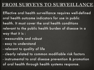 Effective oral health surveillance requires well-defined
oral health outcome indicators for use in public
health. It must cover the oral health conditions
relevant to the public health burden of disease in a
way that it is :
- measurable and robust
- easy to understand
- relevant to quality of life
- clearly related to common modifiable risk factors
- instrumental to oral disease prevention & promotion
of oral health through health systems response.
FROM SURVEYS TO SURVEILLANCE
 