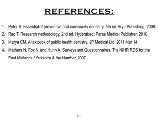REFERENCES:
1. Peter S. Essential of preventive and community dentistry. 5th ed. Arya Publishing; 2008.
2. Rao T. Research methodology. 2nd ed. Hyderabad: Paras Medical Publisher; 2010.
3. Marya CM. A textbook of public health dentistry. JP Medical Ltd; 2011 Mar 14.
4. Mathers N, Fox N. and Hunn A. Surveys and Questionnaires. The NIHR RDS for the
East Midlands / Yorkshire & the Humber, 2007.
127
 