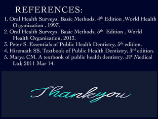 REFERENCES:
1. Oral Health Surveys, Basic Methods, 4th Edition ,World Health
Organization , 1997.
2. Oral Health Surveys, Basic Methods, 5th Edition , World
Health Organization, 2013.
3. Peter S. Essentials of Public Health Dentistry, 5th edition.
4. Hiremath SS, Textbook of Public Health Dentistry, 3rd edition.
5. Marya CM. A textbook of public health dentistry. JP Medical
Ltd; 2011 Mar 14.
 