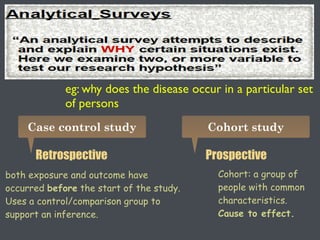 eg: why does the disease occur in a particular set
of persons
Case control study Cohort study
Retrospective Prospective
both exposure and outcome have
occurred before the start of the study.
Uses a control/comparison group to
support an inference.
Cohort: a group of
people with common
characteristics.
Cause to effect.
 