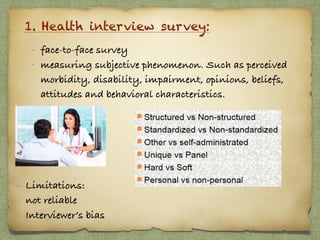 1. Health interview survey:
- face-to-face survey
- measuring subjective phenomenon. Such as perceived
morbidity, disability, impairment, opinions, beliefs,
attitudes and behavioral characteristics.
- Limitations:  
not reliable 
Interviewer’s bias
 
