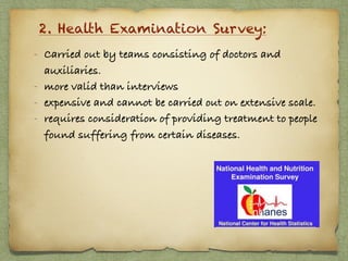 2. Health Examination Survey:
- Carried out by teams consisting of doctors and
auxiliaries.
- more valid than interviews
- expensive and cannot be carried out on extensive scale.
- requires consideration of providing treatment to people
found suffering from certain diseases.
 