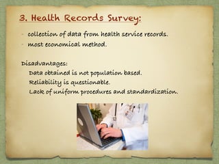 3. Health Records Survey:
- collection of data from health service records.
- most economical method.
Disadvantages:
Data obtained is not population based.
Reliability is questionable.
Lack of uniform procedures and standardization.  
 
