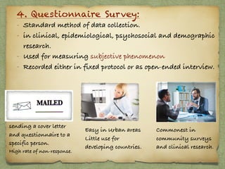 4. Questionnaire Survey:
- Standard method of data collection.
- in clinical, epidemiological, psychosocial and demographic
research.
- Used for measuring subjective phenomenon
- Recorded either in fixed protocol or as open-ended interview.
sending a cover letter
and questionnaire to a
specific person.
High rate of non-response.
Easy in Urban areas
Little use for
developing countries.
Commonest in
community surveys
and clinical research.
 