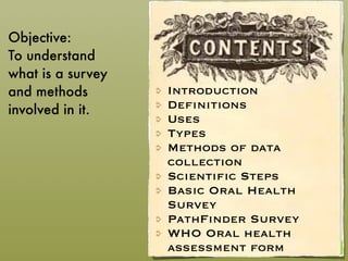 Introduction
Definitions
Uses
Types
Methods of data
collection
Scientific Steps
Basic Oral Health
Survey
PathFinder Survey
WHO Oral health
assessment form
Objective:
To understand
what is a survey
and methods
involved in it.
 