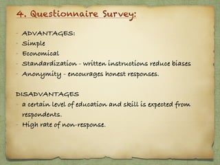 4. Questionnaire Survey:
- ADVANTAGES:
- Simple
- Economical
- Standardization - written instructions reduce biases
- Anonymity - encourages honest responses.
DISADVANTAGES
- a certain level of education and skill is expected from
respondents.
- High rate of non-response.
 