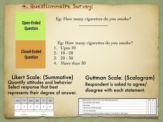 4. Questionnaire Survey:
Eg: How many cigarettes do you smoke?
_____________
Eg: How many cigarettes do you smoke?
1. Upto 10
2. 10 - 20
3. 20 - 30
4. More than 30
Likert Scale: (Summative)
Quantify attitudes and behavior
Select response that best
represents their degree of answer. 
Guttman Scale: (Scalogram) 
Respondent is asked to agree/
disagree with each statement.
 
