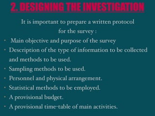 2. DESIGNING THE INVESTIGATION
It is important to prepare a written protocol
for the survey :
• Main objective and purpose of the survey
• Description of the type of information to be collected
and methods to be used.
• Sampling methods to be used.
• Personnel and physical arrangement.
• Statistical methods to be employed.
• A provisional budget.
• A provisional time-table of main activities.
 