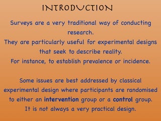 INTRODUCTION
Surveys are a very traditional way of conducting
research. 

They are particularly useful for experimental designs
that seek to describe reality. 

For instance, to establish prevalence or incidence. 

Some issues are best addressed by classical
experimental design where participants are randomised
to either an intervention group or a control group.

It is not always a very practical design.
 
