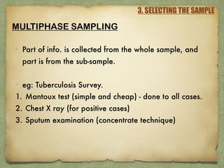 3. SELECTING THE SAMPLE
MULTIPHASE SAMPLING
- Part of info. is collected from the whole sample, and
part is from the sub-sample.
- eg: Tuberculosis Survey.
1. Mantoux test (simple and cheap) - done to all cases.
2. Chest X ray (for positive cases)
3. Sputum examination (concentrate technique)
 