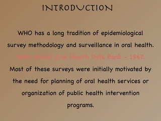 WHO has a long tradition of epidemiological
survey methodology and surveillance in oral health. 

WHO Global Oral Health Data Bank - 1967.

Most of these surveys were initially motivated by
the need for planning of oral health services or
organization of public health intervention
programs. 

INTRODUCTION
 