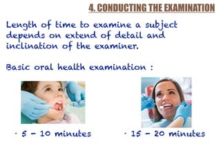4. CONDUCTING THE EXAMINATION
Length of time to examine a subject
depends on extend of detail and
inclination of the examiner.
Basic oral health examination :
• 5 - 10 minutes • 15 - 20 minutes
 