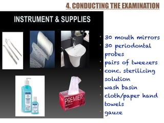 4. CONDUCTING THE EXAMINATION
• 30 mouth mirrors
• 30 periodontal
probes
• pairs of tweezers
• conc. sterilizing
solution
• wash basin
• cloth/paper hand
towels
• gauze
 
