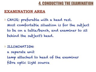 4. CONDUCTING THE EXAMINATION
CHAIR: preferable with a head rest.  
Most comfortable situation is for the subject
to be on a table/bench, and examiner to sit
behind the subject’s head.
ILLUMINATION:  
a separate unit 
lamp attached to head of the examiner 
fibre optic light source
EXAMINATION AREA
 